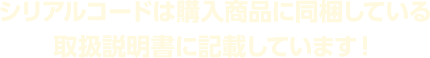 シリアルコードは購入商品に同梱している取扱説明書に記載しています！