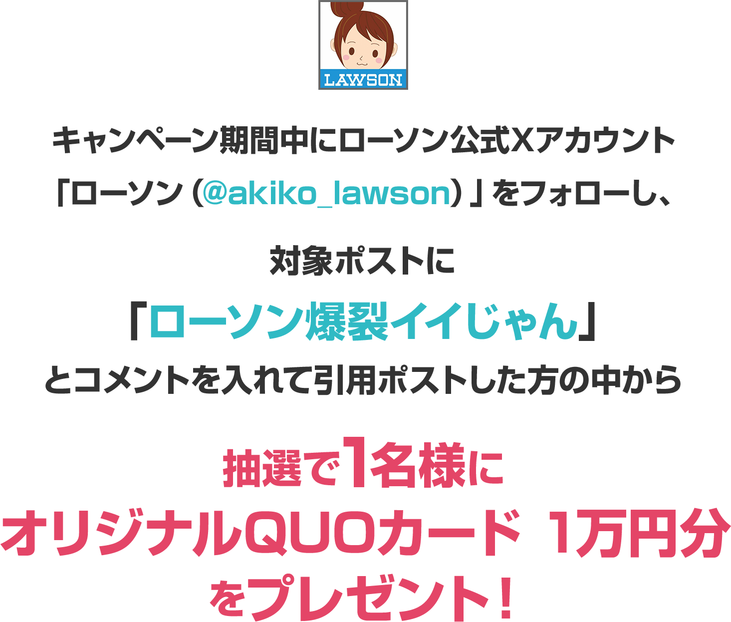 キャンペーン期間中にローソン公式Xアカウント「ローソン（@akiko_lawson）」をフォローし、対象ポストに「ローソン爆裂イイじゃん」とコメントを入れて引用ポストした方の中から抽選で1名様にオリジナルQUOカード 1万円分をプレゼント！