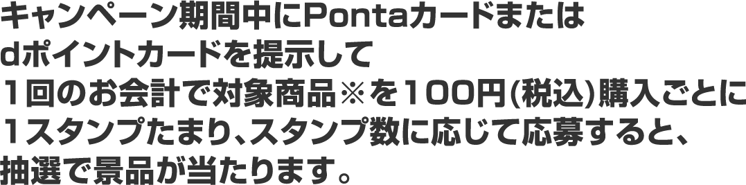 キャンペーン期間中にPontaカードまたはdポイントカードを提示して1回のお会計で対象商品※を100円(税込)購入ごとに1スタンプたまり、スタンプ数に応じて応募すると、抽選で景品が当たります。