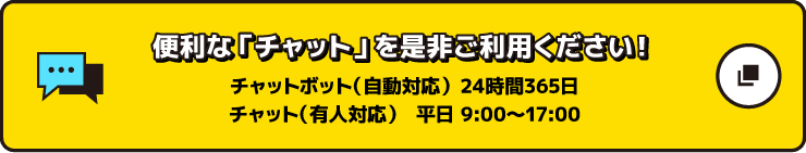 便利な『チャット』を是非ご利用ください！ チャットボット（自動応対）24時間365日 チャット（有人応対）平日9:00～17:00