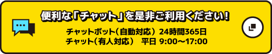 便利な『チャット』を是非ご利用ください！ チャットボット（自動応対）24時間365日 チャット（有人応対）平日9:00～17:00