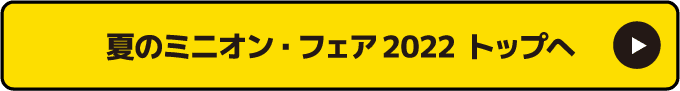 夏のミニオン フェア 2022 トップへ