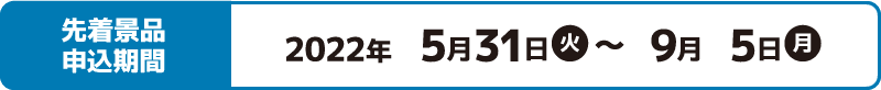 先着景品申込期間 2022年5月31日(火)〜9月5日(月)