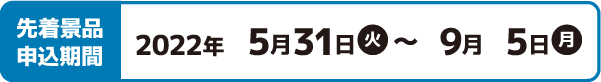 先着景品申込期間 2022年5月31日(火)〜9月5日(月)