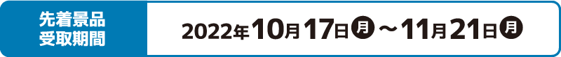 先着景品受取期間 2022年10月17日(月)〜11月21日(月)