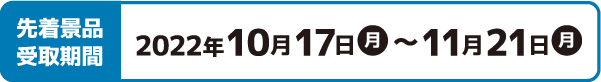 先着景品受取期間 2022年10月17日(月)〜11月21日(月)