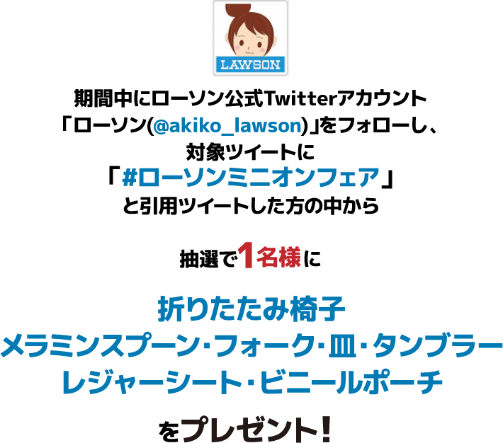 期間中にローソン公式Twitterアカウント「ローソン(@akiko_lawson)」をフォローし、対象ツイートに「#ローソンミニオンフェア」と引⽤ツイートした⽅の中から抽選で1名様に折りたたみ椅子・メラミンスプーン・フォーク・皿・タンブラーレジャーシート・ビニールポーチをプレゼント!