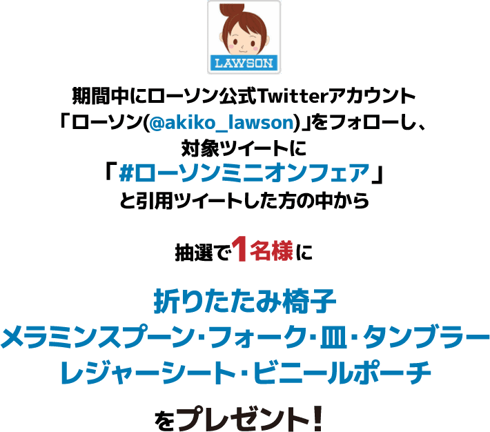 期間中にローソン公式Twitterアカウント「ローソン(@akiko_lawson)」をフォローし、対象ツイートに「#ローソンミニオンフェア」と引⽤ツイートした⽅の中から抽選で1名様に折りたたみ椅子・メラミンスプーン・フォーク・皿・タンブラーレジャーシート・ビニールポーチをプレゼント！