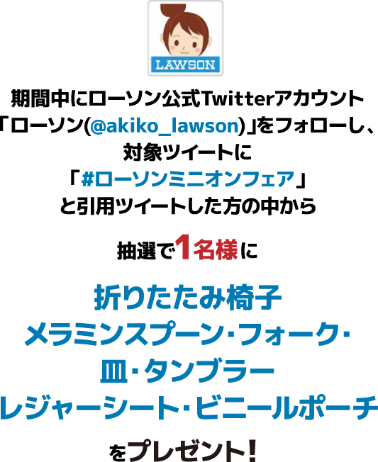 期間中にローソン公式Twitterアカウント「ローソン(@akiko_lawson)」をフォローし、対象ツイートに「#ローソンミニオンフェア」と引⽤ツイートした⽅の中から抽選で1名様に折りたたみ椅子・メラミンスプーン・フォーク・皿・タンブラーレジャーシート・ビニールポーチをプレゼント！