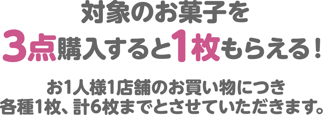 対象のお菓子を3点購入すると1枚もらえる！お1人様1店舗のお買い物につき各種1枚、計6枚までとさせていただきます。