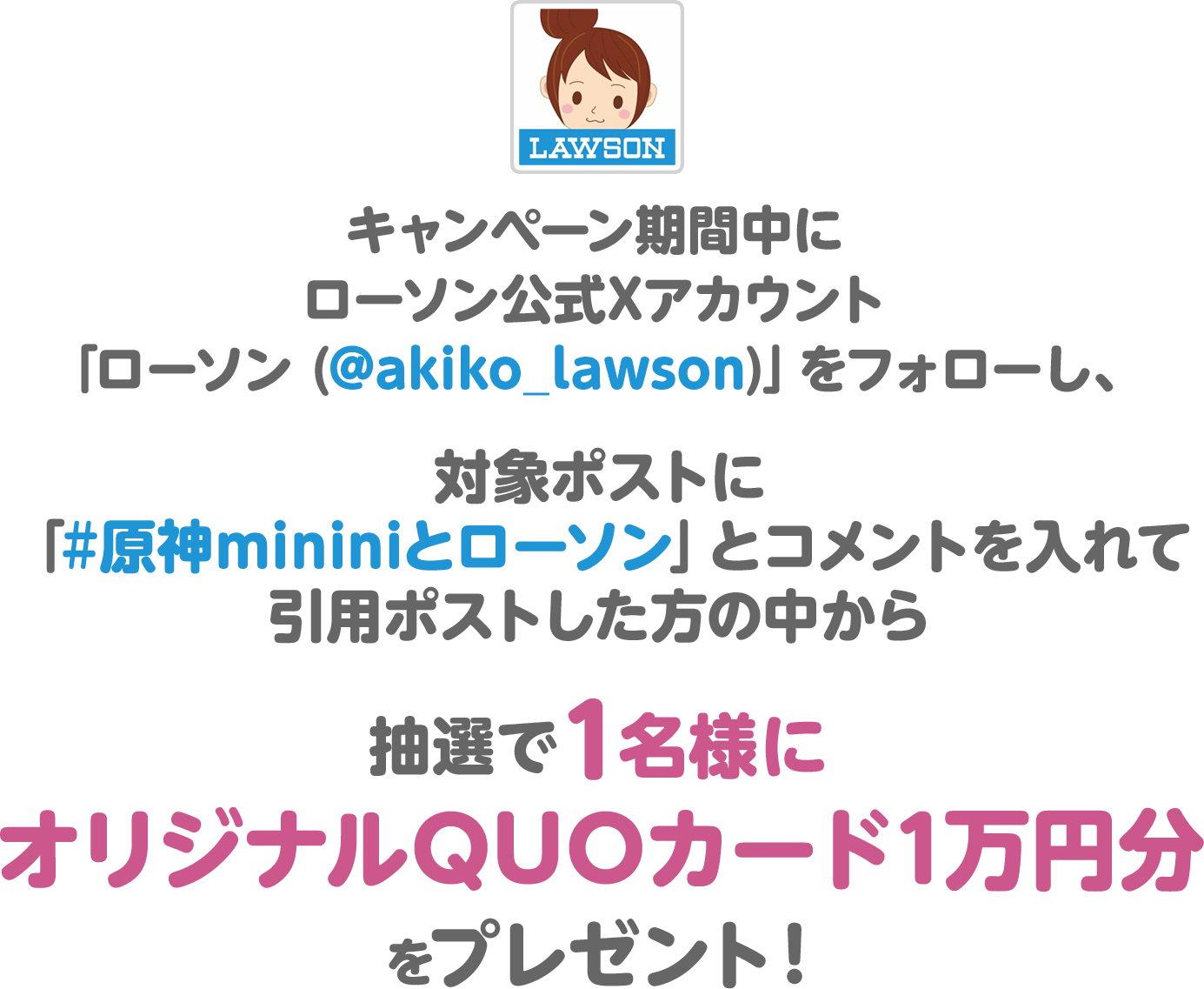 キャンペーン期間中にローソン公式Xアカウント「ローソン (@akiko_lawson)」をフォローし、対象ポストに「#原神mininiとローソン」とコメントを入れて引用ポストした方の中から抽選で1名様にオリジナルQUOカード1万円分をプレゼント！