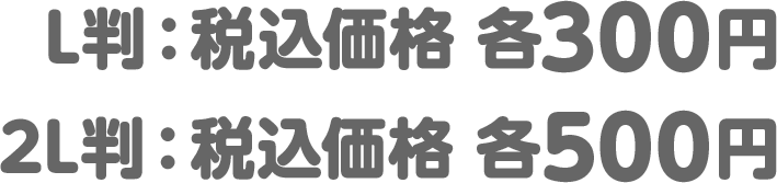L判：税込価格　各300円/2L判：税込価格　各500円
