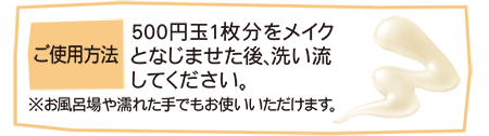 ご使用方法 500円玉1枚分をメイクとなじませた後、洗い流してください。 ※お風呂場や濡れた手でもお使いいただけます。