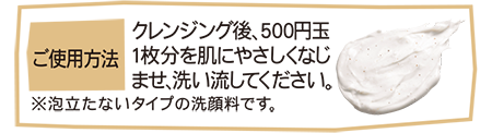 ご使用方法 クレンジング後、500円玉1枚分を肌にやさしくなじませ、洗い流してください。 ※泡立たないタイプの洗顔料です。