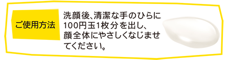ご使用方法 洗顔後、清潔な手のひらに100円玉1枚分を出し、顔全体にやさしくなじませてください。