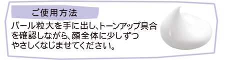 ご使用方法 パール大粒大を手に出し、トーンアップ具合を確認しながら、顔全体に少しずつやさしくなじませてください。