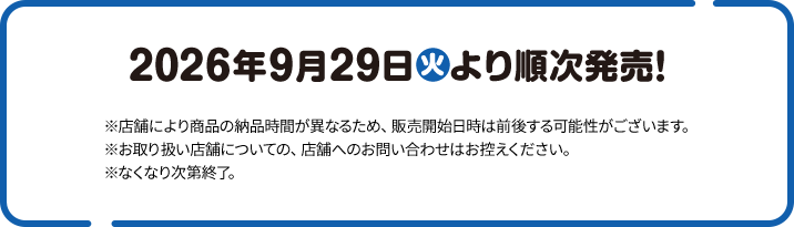 2026年9月29日(火)より順次発売！ ※店舗により商品の納品時間が異なるため、販売開始日時は前後する可能性がございます。 ※お取り扱い店舗についての、店舗へのお問い合わせはお控えください。 ※なくなり次第終了。
