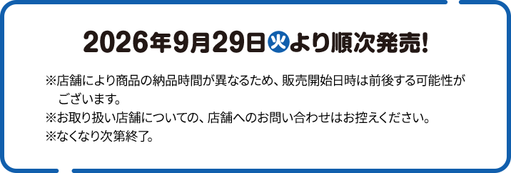 2026年9月29日(火)より順次発売！ ※店舗により商品の納品時間が異なるため、販売開始日時は前後する可能性がございます。 ※お取り扱い店舗についての、店舗へのお問い合わせはお控えください。 ※なくなり次第終了。