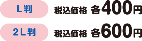 L判:税込価格 各400円 2L判:税込価格 各600円