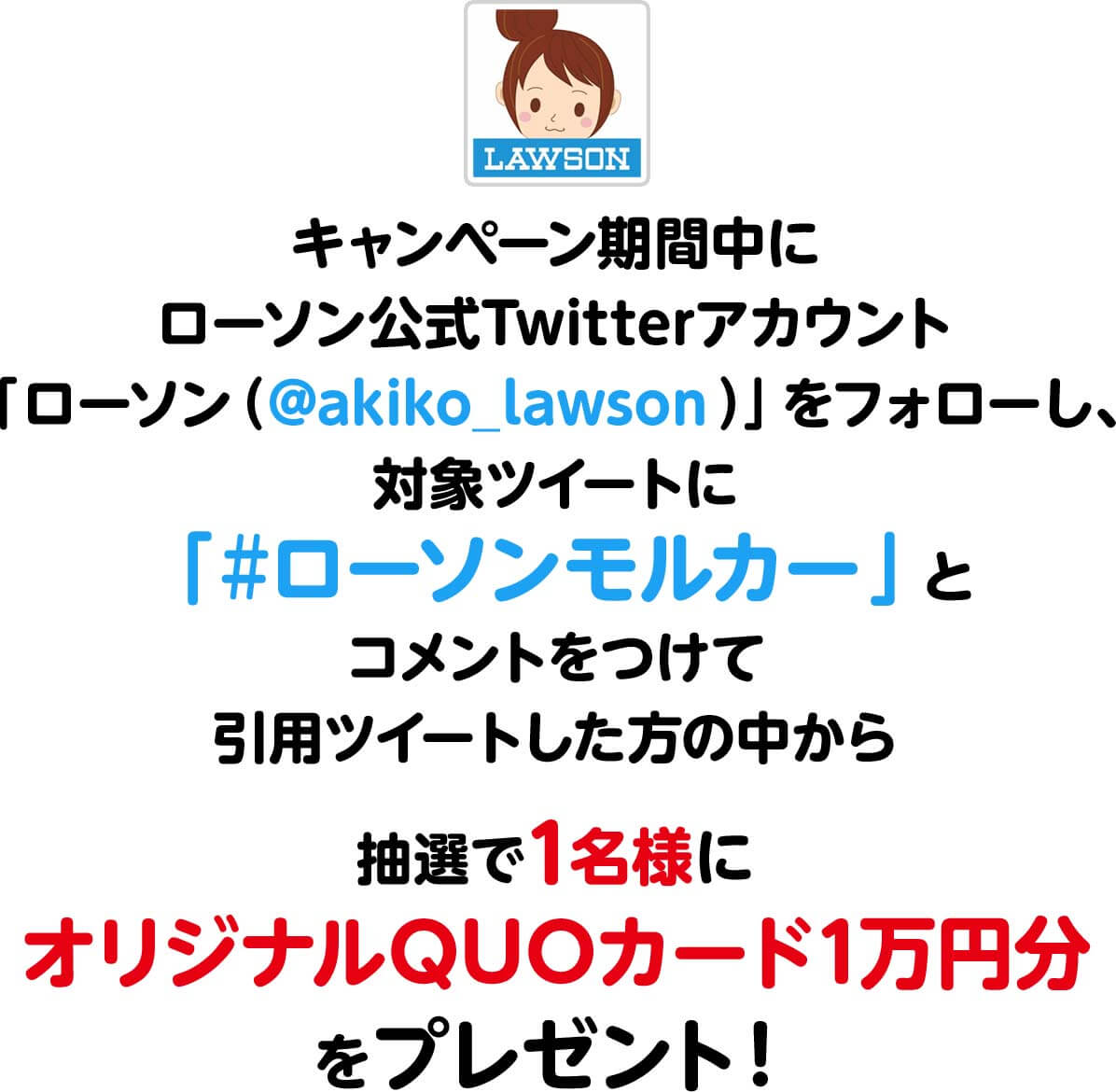 キャンペーン期間中にローソン公式Twitterアカウント「ローソン（@akiko_lawson）」をフォローし、対象ツイートに「#ローソンモルカー」とコメントをつけて引用ツイートした方の中から
                  抽選で1名様にオリジナルQUOカード1万円分をプレゼント！