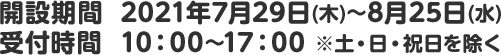 開設期間 2021年7月29日(木)~8月25日(水)　受付時間 10：00～17：00 ※土・日・祝日を除く