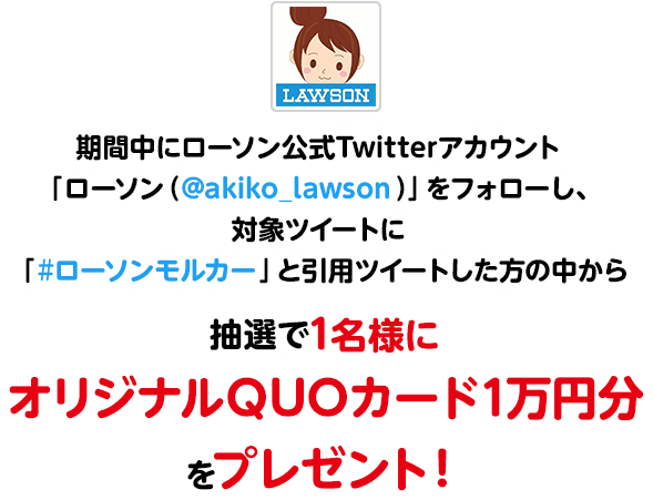 期間中にローソン公式Twitterアカウント「ローソン（@akiko_lawson）」をフォローし、対象ツイートに「#ローソンモルカー」と引用ツイートした方の中から抽選で1名様にオリジナルQUOカード1万円分をプレゼント！