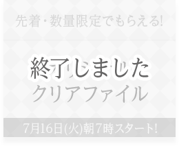 先着・数量限定でもらえる! オリジナルクリアファイル 7月16日(火)朝7時スタート! 終了しました