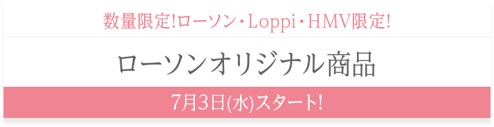 数量限定!ローソン・Loppi・HMV限定! ローソンオリジナル商品 7月3日(水)スタート!