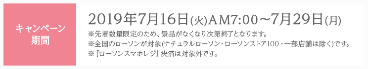 キャンペーン期間 2019年7月16日(火)AM7:00〜7月29日(月) ※先着数量限定のため、景品がなくなり次第終了となります。 ※全国のローソンが対象(ナチュラルローソン・ローソンストア100・一部店舗は除く)です。 ※『ローソンスマホレジ』決済は対象外です。