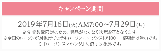 キャンペーン期間 2019年7月16日(火)AM7:00〜7月29日(月) ※先着数量限定のため、景品がなくなり次第終了となります。 ※全国のローソンが対象(ナチュラルローソン・ローソンストア100・一部店舗は除く)です。 ※『ローソンスマホレジ』決済は対象外です。