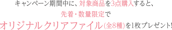 キャンペーン期間中に、対象商品を3点購入すると、先着・数量限定でオリジナルクリアファイル(全8種)を1枚プレゼント!