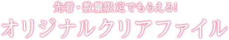 先着・数量限定でもらえる! オリジナルクリアファイル