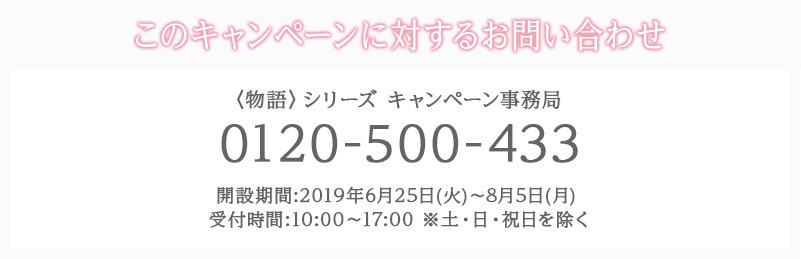 このキャンペーンに対するお問い合わせ 〈物語〉シリーズ キャンペーン事務局 0120-500-433 開設期間:2019年6月25日(火)〜8月5日(月) 受付時間:10:00〜17:00 ※土・日・祝日を除く