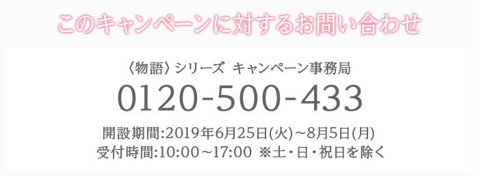 このキャンペーンに対するお問い合わせ 〈物語〉シリーズ キャンペーン事務局 0120-500-433 開設期間:2019年6月25日(火)〜8月5日(月) 受付時間:10:00〜17:00 ※土・日・祝日を除く