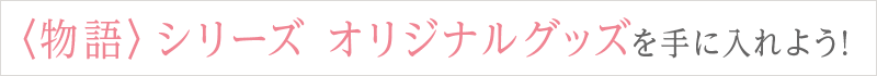 〈物語〉シリーズ オリジナルグッズを手に入れよう!