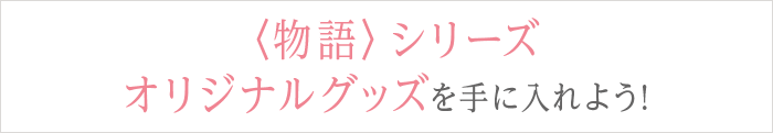 〈物語〉シリーズ オリジナルグッズを手に入れよう!