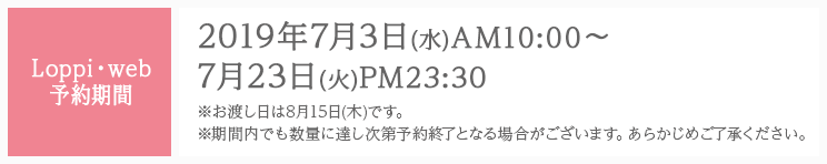 Loppi・web予約期間 2019年7月3日(水)AM10:00〜7月23日(火)PM23:30 ※お渡し日は8月15日(木)です。 ※期間内でも数量に達し次第予約終了となる場合がございます。あらかじめご了承ください。