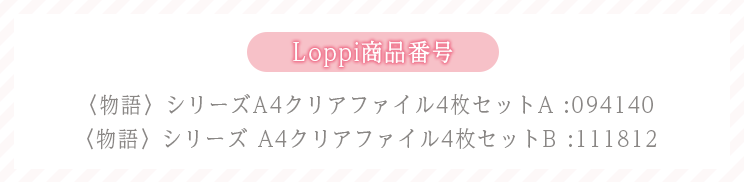 Loppi商品番号 〈物語〉シリーズA4クリアファイル4枚セットA :094140 〈物語〉シリーズ A4クリアファイル4枚セットB :111812