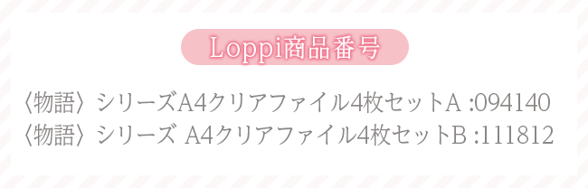 Loppi商品番号 〈物語〉シリーズA4クリアファイル4枚セットA :094140 〈物語〉シリーズ A4クリアファイル4枚セットB :111812