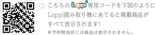 ①こちらのLoppi専用コードを下図のようにLoppi読み取り機にあてると掲載商品がすべて表示されます！ ※予約開始前には商品は表示されません。