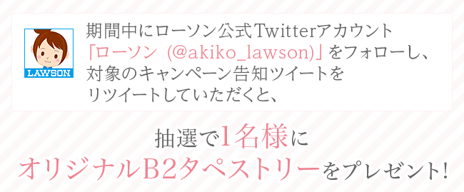 期間中にローソン公式Twitterアカウント「ローソン (@akiko_lawson)」をフォローし、対象のキャンペーン告知ツイートをリツイートしていただくと、抽選で1名様にオリジナルB2タペストリーをプレゼント!