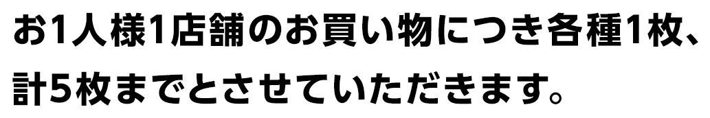 お1人様1店舗のお買い物につき各種1枚、計5枚までとさせていただきます。