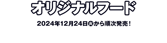 オリジナルフード 2024年12月24日(火)から順次発売！ ※店舗により商品の納品時間が異なるため、販売開始日時は前後する可能性がございます。 ※お取り扱い店舗についての、店舗へのお問い合わせはお控えください。