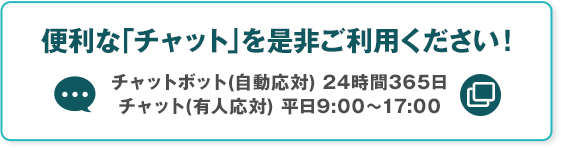 便利な「チャット」を是非ご利用ください！ チャットボット（自動応対）24時間365日 チャット（有人応対）平日9:00～17:00