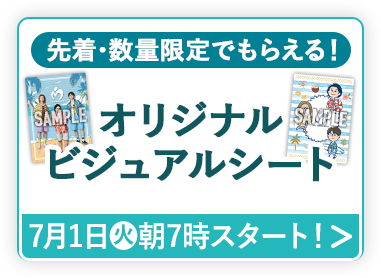 先着・数量限定でもらえる！ オリジナルビジュアルシート 7月1日(火)朝7時スタート！