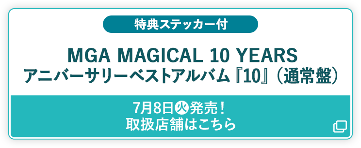 特典ステッカー付 MGA MAGICAL 10 YEARS アニバーサリーベストアルバム『10』（通常盤） 7月8日(火)発売！ 取扱店舗はこちら 別ウィンドウで開きます