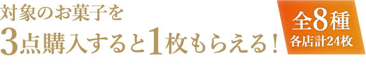 対象のお菓子を3点購入すると1枚もらえる! 全8種各店計24枚 お1人様1店舗のお買い物につき各種1枚、計8枚までとさせていただきます。