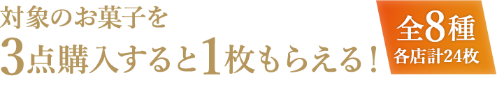 対象のお菓子を3点購入すると1枚もらえる! 全8種各店計24枚 お1人様1店舗のお買い物につき各種1枚、計8枚までとさせていただきます。