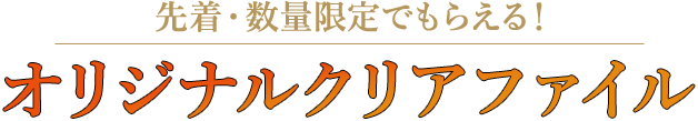 先着・数量限定でもらえる！ オリジナルクリアファイル