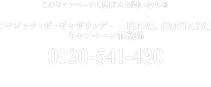 このキャンペーンに関するお問い合わせ 『マジック：ザ・ギャザリング——FINAL FANTASY』 キャンペーン事務局 0120-541-430 開設期間 2025年6月11日(水)～7月1日(火) 受付時間 10:00～17:00※土・日・祝日を除く